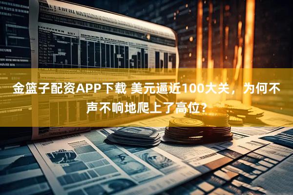 金篮子配资APP下载 美元逼近100大关，为何不声不响地爬上了高位？