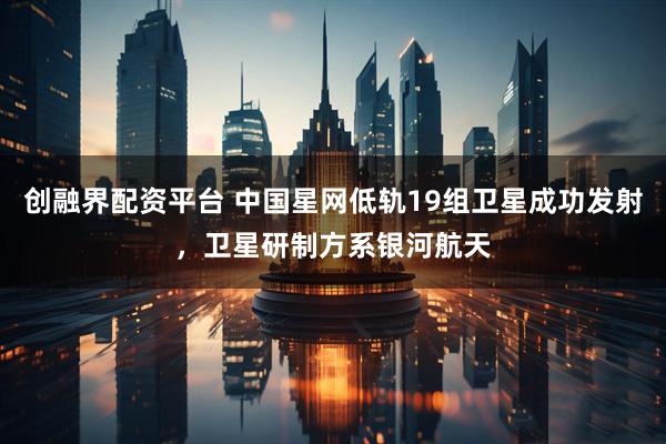 创融界配资平台 中国星网低轨19组卫星成功发射，卫星研制方系银河航天