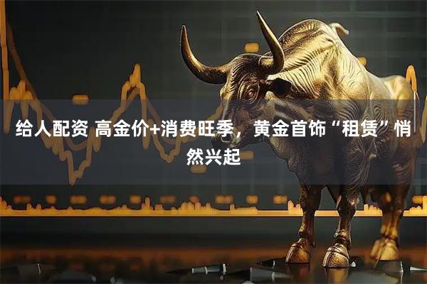 给人配资 高金价+消费旺季，黄金首饰“租赁”悄然兴起