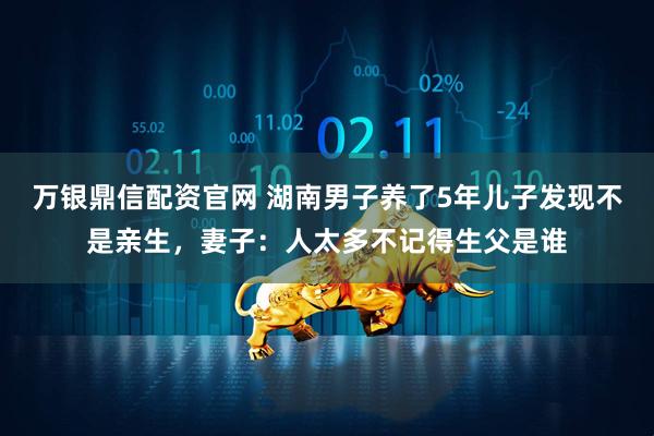 万银鼎信配资官网 湖南男子养了5年儿子发现不是亲生，妻子：人太多不记得生父是谁