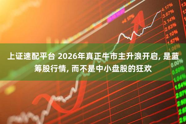 上证速配平台 2026年真正牛市主升浪开启, 是蓝筹股行情, 而不是中小盘股的狂欢