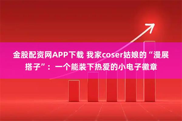 金股配资网APP下载 我家coser姑娘的“漫展搭子”：一个能装下热爱的小电子徽章