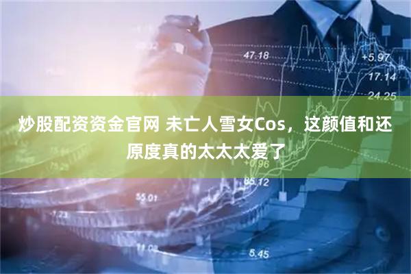 炒股配资资金官网 未亡人雪女Cos，这颜值和还原度真的太太太爱了