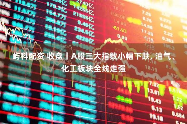 屿科配资 收盘丨A股三大指数小幅下跌, 油气、化工板块全线走强