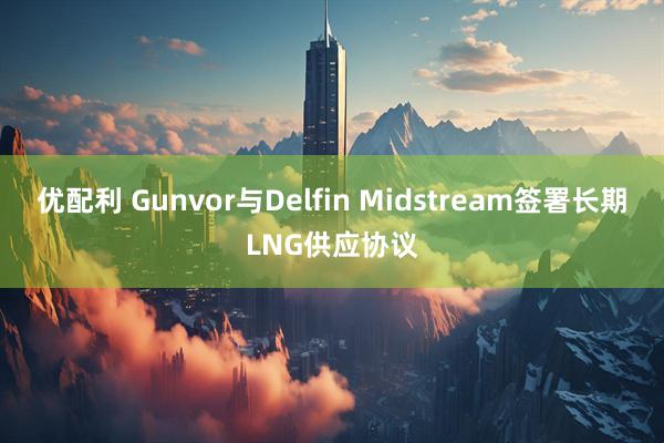 优配利 Gunvor与Delfin Midstream签署长期LNG供应协议