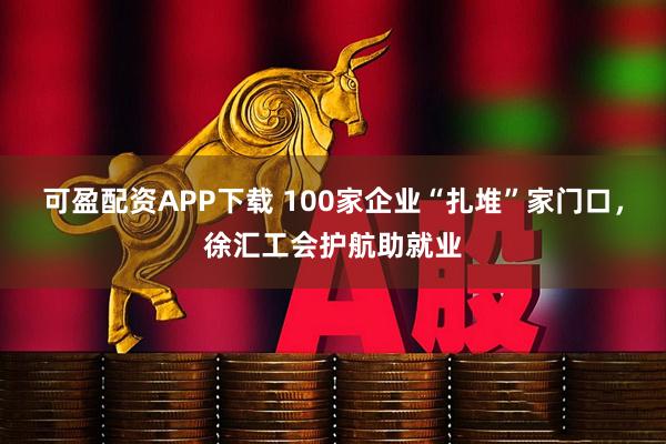 可盈配资APP下载 100家企业“扎堆”家门口，徐汇工会护航助就业